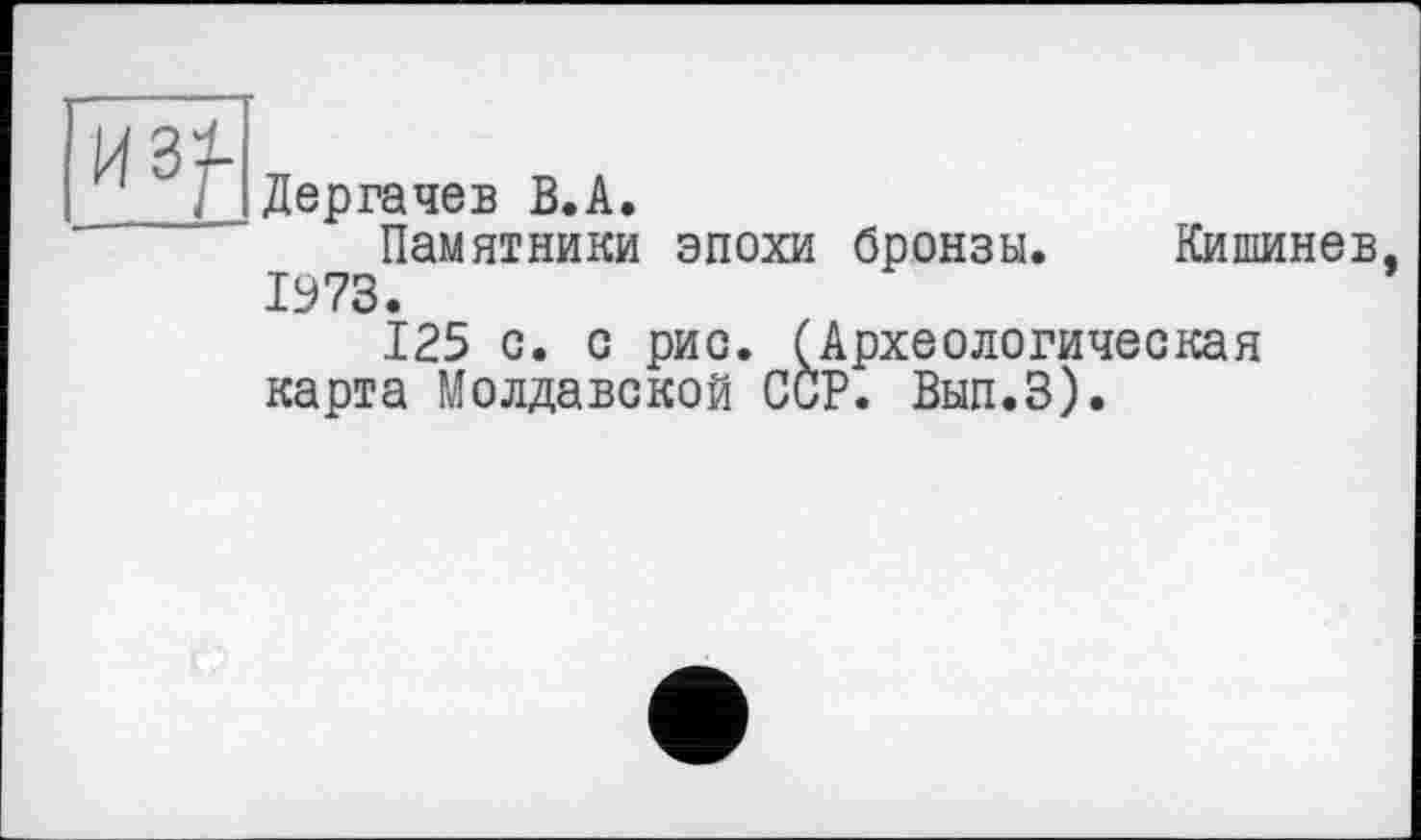 ﻿Дергачев B.A.
Памятники эпохи бронзы. Кишинев 1973.
125 с. с рис. (Археологическая карта Молдавской ССР. Вып.З).